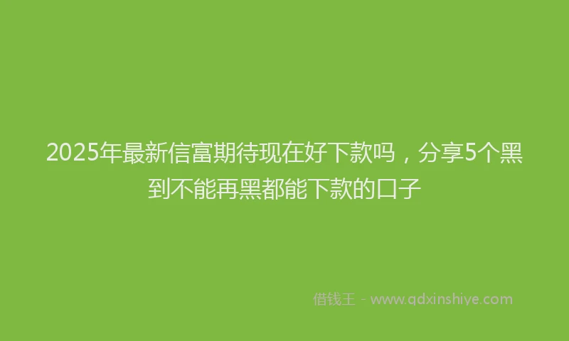 2025年最新信富期待现在好下款吗，分享5个黑到不能再黑都能下款的口子