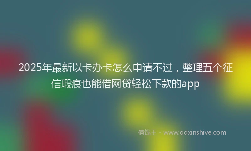 2025年最新以卡办卡怎么申请不过，整理五个征信瑕疵也能借网贷轻松下款的app