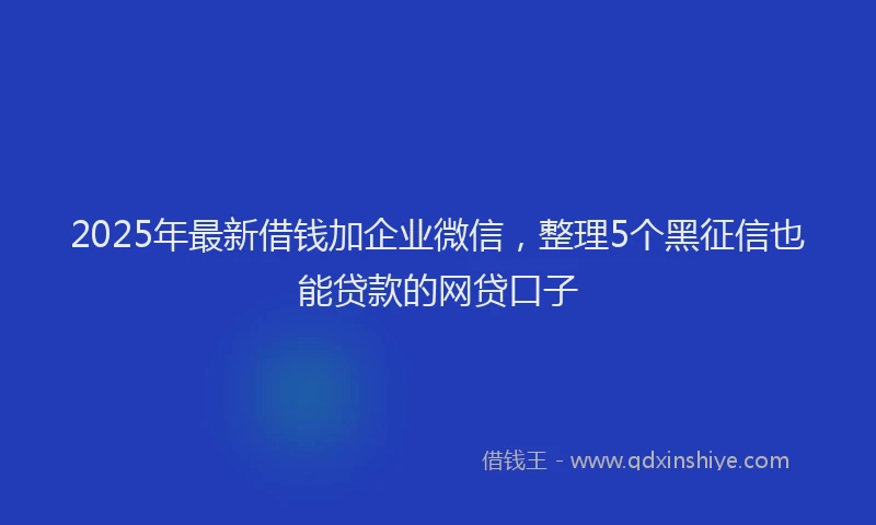 2025年最新借钱加企业微信，整理5个黑征信也能贷款的网贷口子
