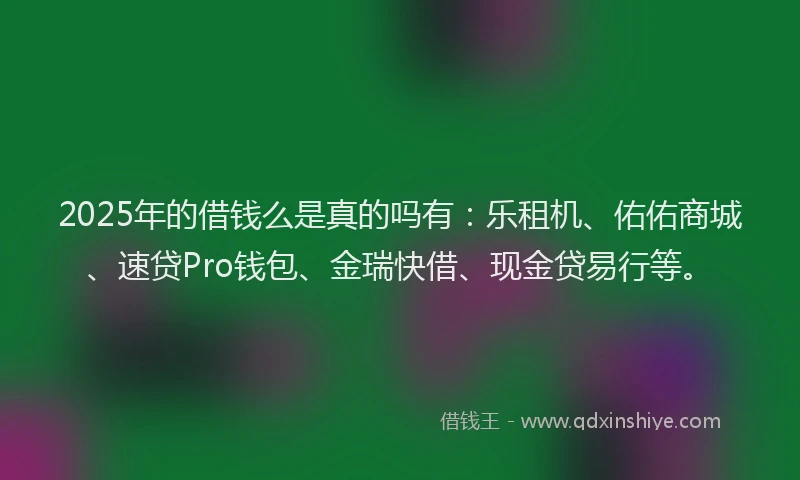 2025年的借钱么是真的吗有：乐租机、佑佑商城、速贷Pro钱包、金瑞快借、现金贷易行等。
