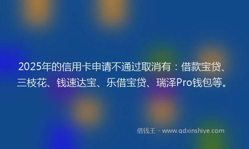 2025年的信用卡申请不通过取消有：借款宝贷、三枝花、钱速达宝、乐借宝贷、瑞泽Pro钱包等。