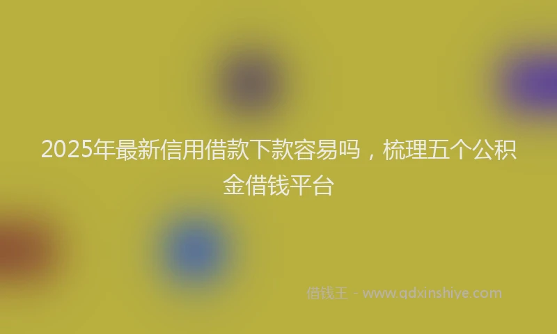 2025年最新信用借款下款容易吗，梳理五个公积金借钱平台
