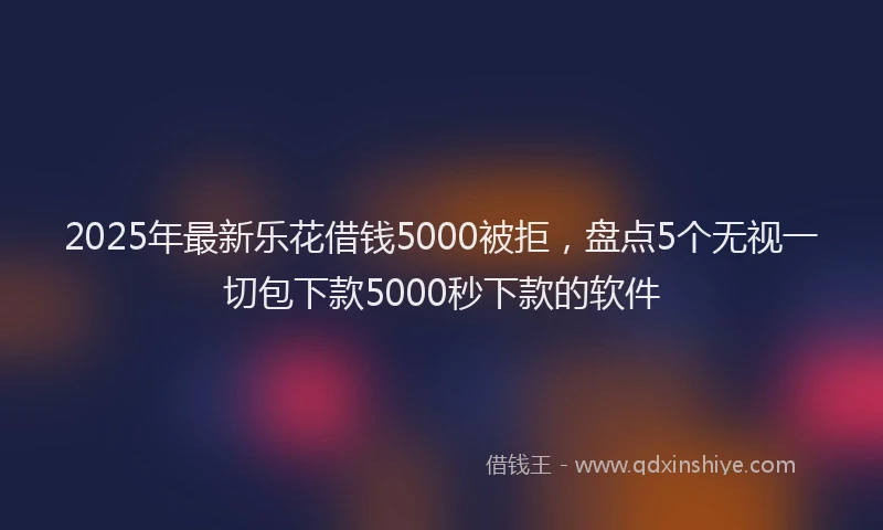 2025年最新乐花借钱5000被拒，盘点5个无视一切包下款5000秒下款的软件