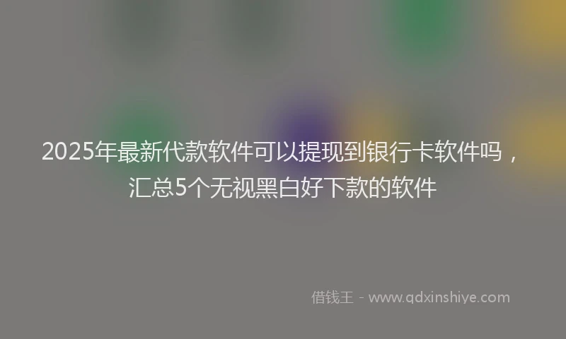 2025年最新代款软件可以提现到银行卡软件吗，汇总5个无视黑白好下款的软件