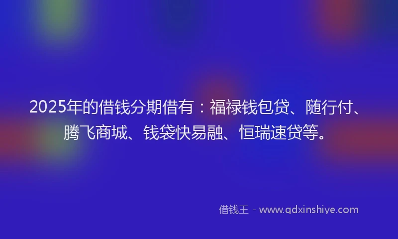 2025年的借钱分期借有：福禄钱包贷、随行付、腾飞商城、钱袋快易融、恒瑞速贷等。