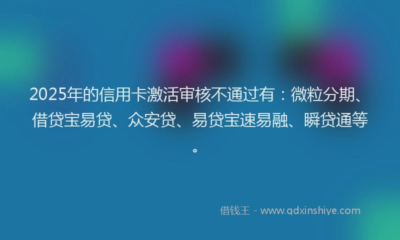 2025年的信用卡激活审核不通过有：微粒分期、借贷宝易贷、众安贷、易贷宝速易融、瞬贷通等。