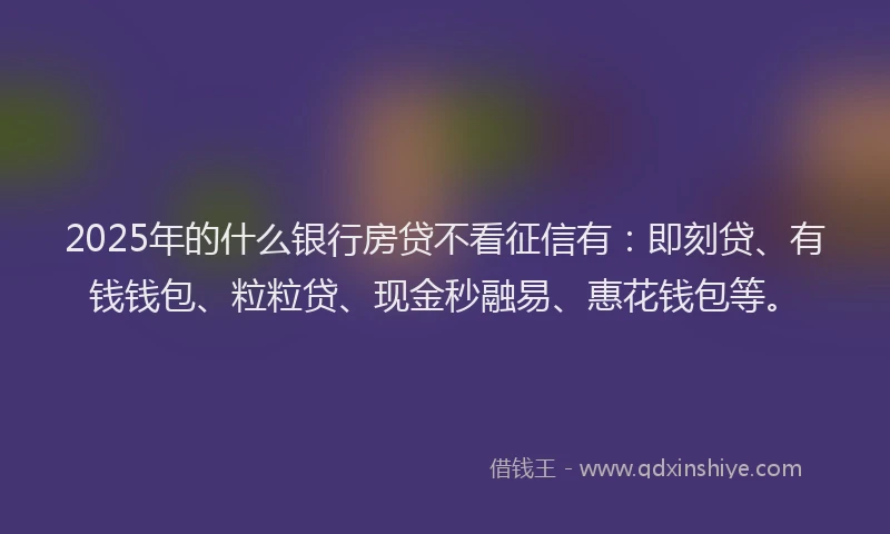 2025年的什么银行房贷不看征信有：即刻贷、有钱钱包、粒粒贷、现金秒融易、惠花钱包等。