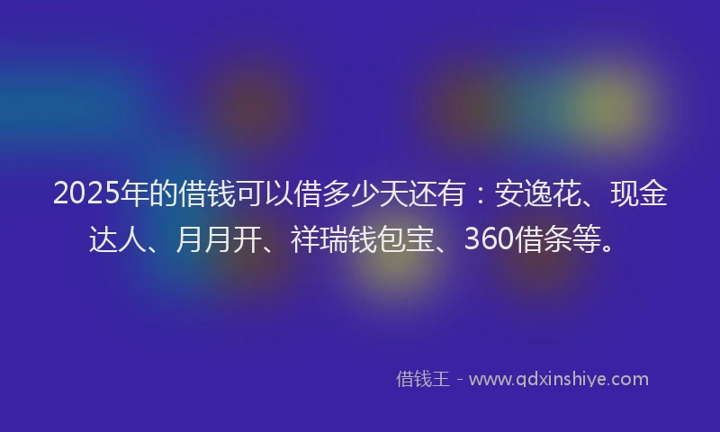 2025年的借钱可以借多少天还有：安逸花、现金达人、月月开、祥瑞钱包宝、360借条等。