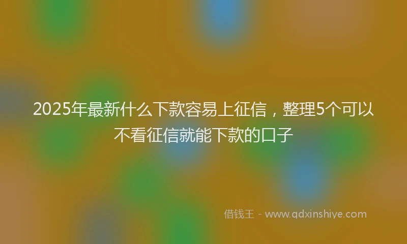 2025年最新什么下款容易上征信，整理5个可以不看征信就能下款的口子