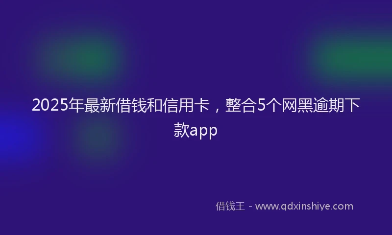 2025年最新借钱和信用卡，整合5个网黑逾期下款app