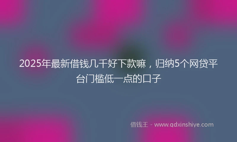 2025年最新借钱几千好下款嘛，归纳5个网贷平台门槛低一点的口子