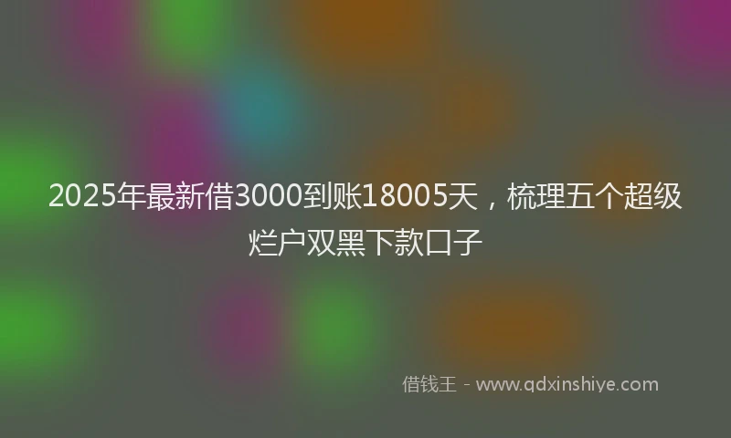 2025年最新借3000到账18005天，梳理五个超级烂户双黑下款口子