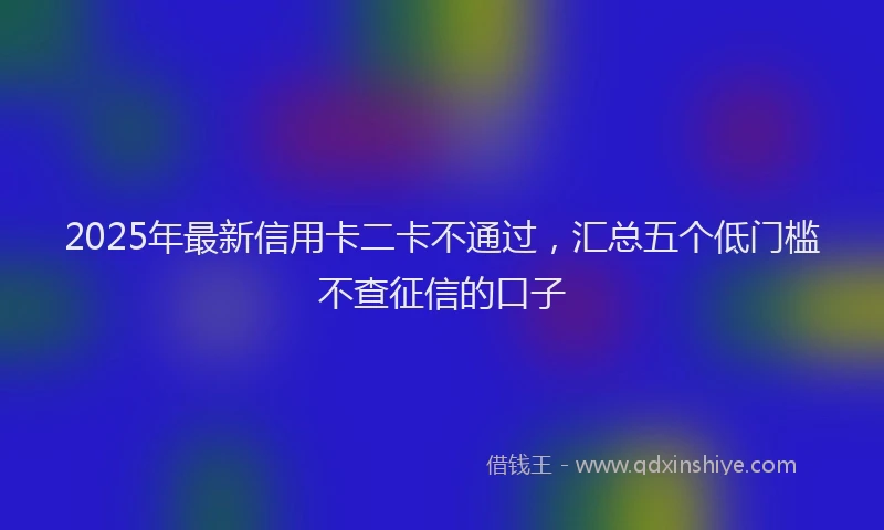 2025年最新信用卡二卡不通过，汇总五个低门槛不查征信的口子