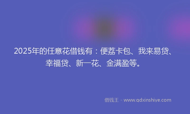 2025年的任意花借钱有：便荔卡包、我来易贷、幸福贷、新一花、金满盈等。