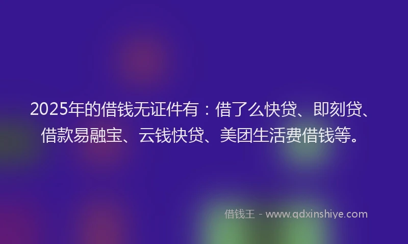 2025年的借钱无证件有：借了么快贷、即刻贷、借款易融宝、云钱快贷、美团生活费借钱等。