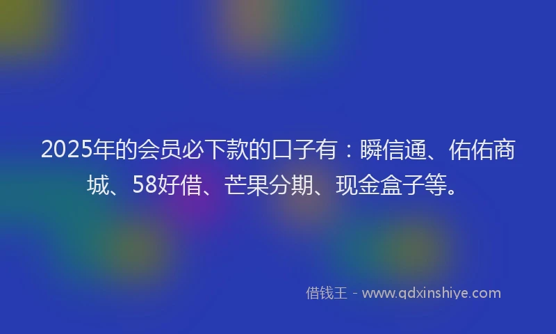 2025年的会员必下款的口子有：瞬信通、佑佑商城、58好借、芒果分期、现金盒子等。