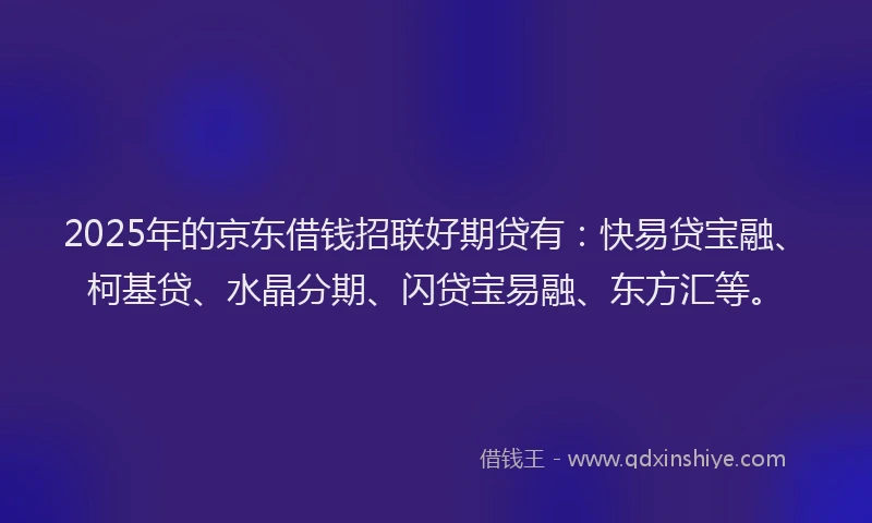 2025年的京东借钱招联好期贷有：快易贷宝融、柯基贷、水晶分期、闪贷宝易融、东方汇等。