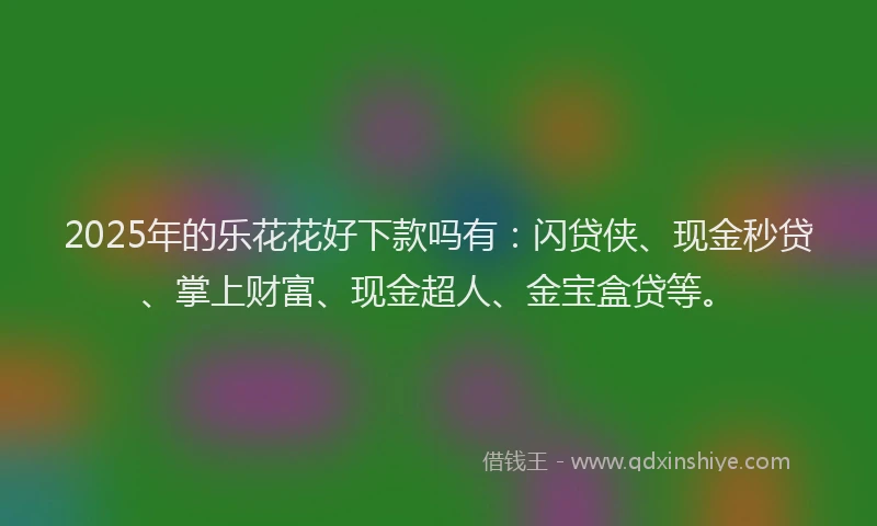 2025年的乐花花好下款吗有：闪贷侠、现金秒贷、掌上财富、现金超人、金宝盒贷等。