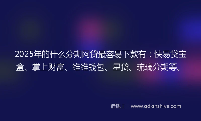 2025年的什么分期网贷最容易下款有：快易贷宝盒、掌上财富、维维钱包、星贷、琉璃分期等。