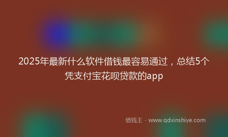 2025年最新什么软件借钱最容易通过，总结5个凭支付宝花呗贷款的app