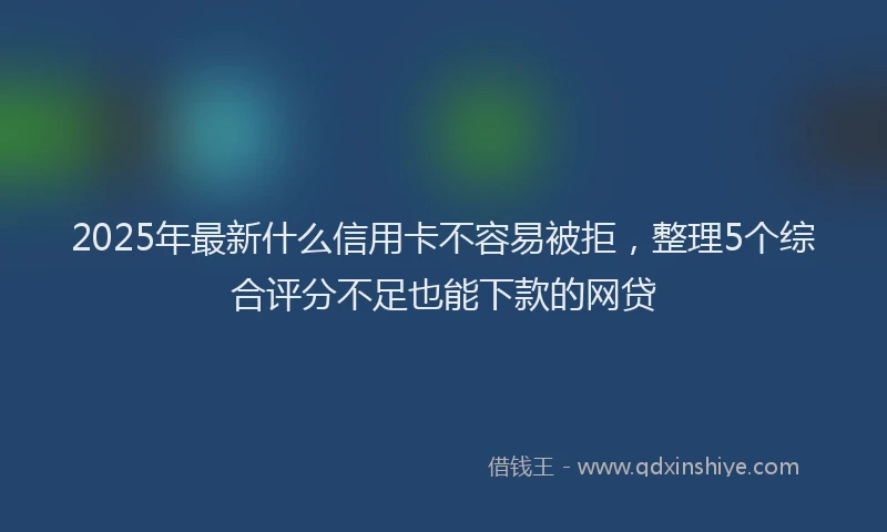 2025年最新什么信用卡不容易被拒，整理5个综合评分不足也能下款的网贷