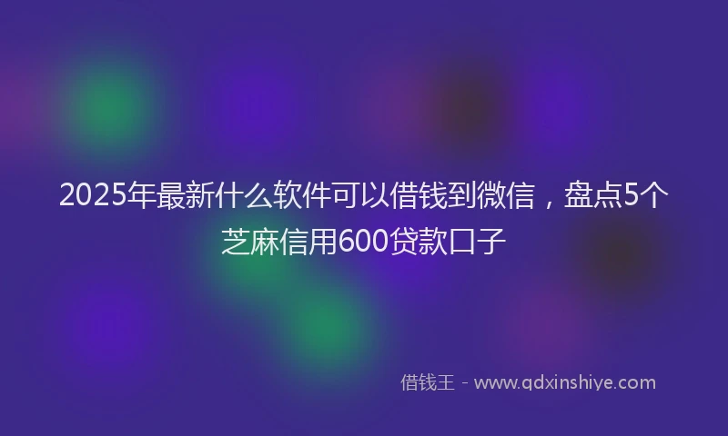 2025年最新什么软件可以借钱到微信，盘点5个芝麻信用600贷款口子
