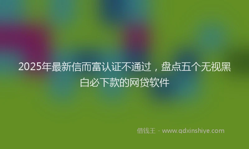 2025年最新信而富认证不通过，盘点五个无视黑白必下款的网贷软件