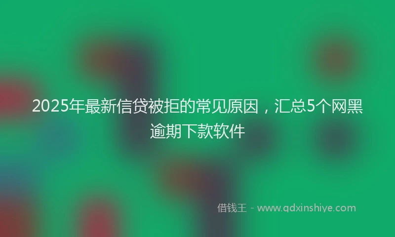 2025年最新信贷被拒的常见原因，汇总5个网黑逾期下款软件