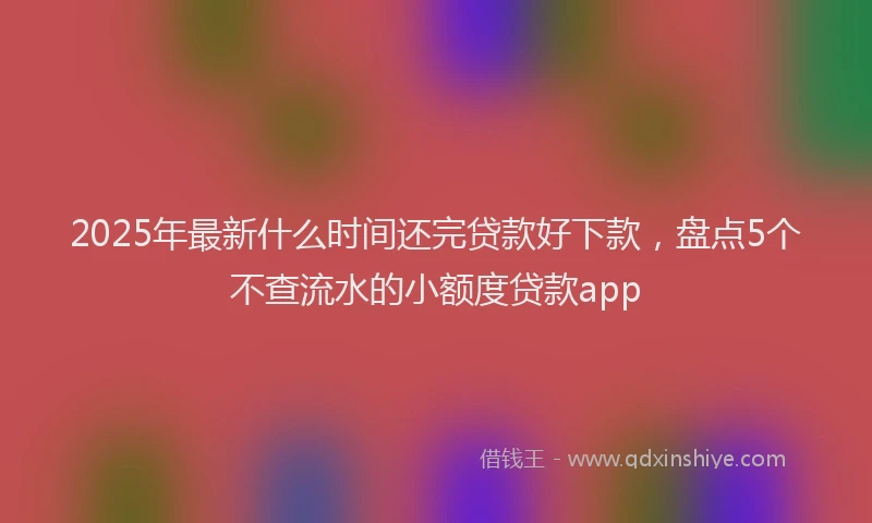 2025年最新什么时间还完贷款好下款，盘点5个不查流水的小额度贷款app