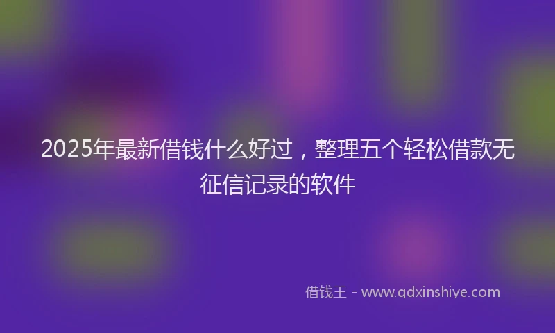 2025年最新借钱什么好过，整理五个轻松借款无征信记录的软件