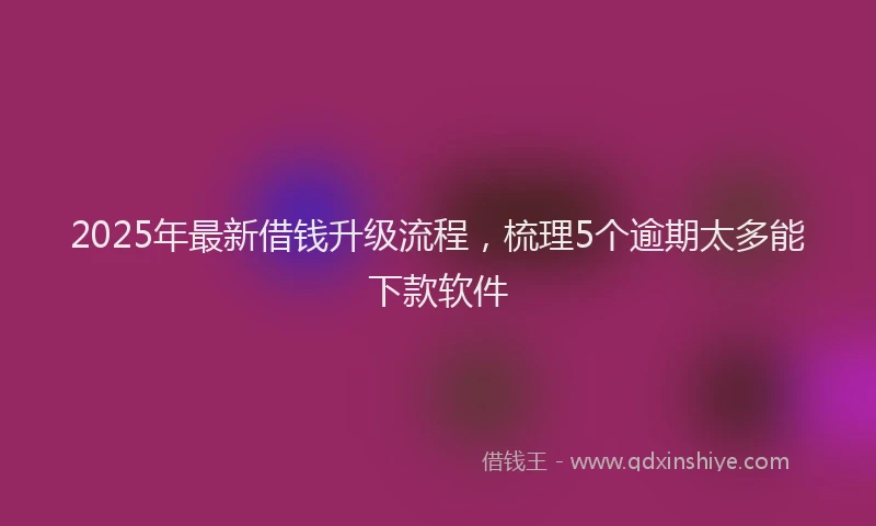 2025年最新借钱升级流程，梳理5个逾期太多能下款软件