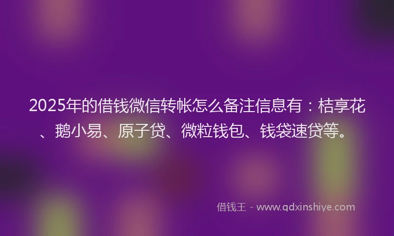 2025年的借钱微信转帐怎么备注信息有：桔享花、鹅小易、原子贷、微粒钱包、钱袋速贷等。