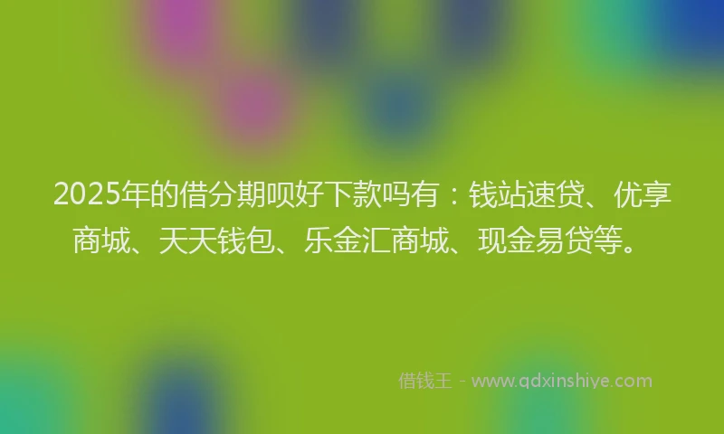 2025年的借分期呗好下款吗有：钱站速贷、优享商城、天天钱包、乐金汇商城、现金易贷等。