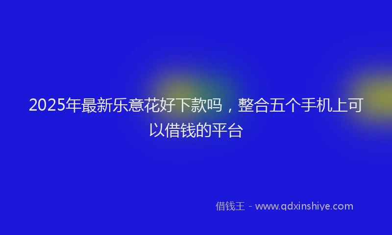 2025年最新乐意花好下款吗，整合五个手机上可以借钱的平台