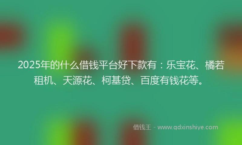 2025年的什么借钱平台好下款有：乐宝花、橘若租机、天源花、柯基贷、百度有钱花等。