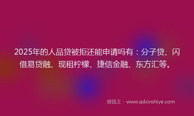 2025年的人品贷被拒还能申请吗有：分子贷、闪借易贷融、现租柠檬、捷信金融、东方汇等。