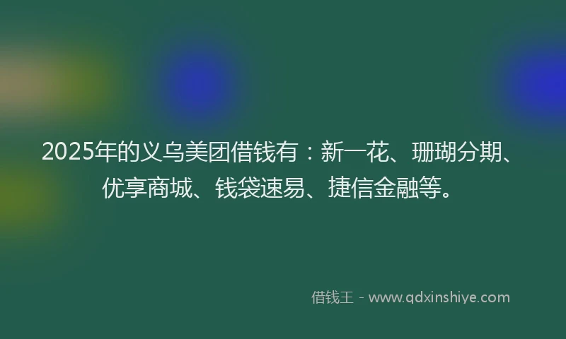2025年的义乌美团借钱有：新一花、珊瑚分期、优享商城、钱袋速易、捷信金融等。