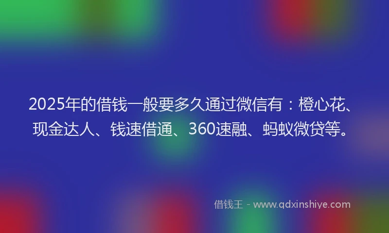 2025年的借钱一般要多久通过微信有：橙心花、现金达人、钱速借通、360速融、蚂蚁微贷等。