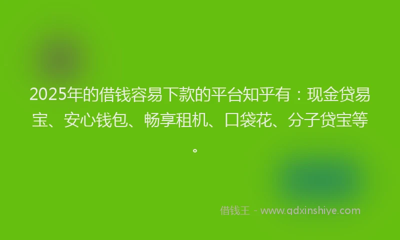 2025年的借钱容易下款的平台知乎有：现金贷易宝、安心钱包、畅享租机、口袋花、分子贷宝等。