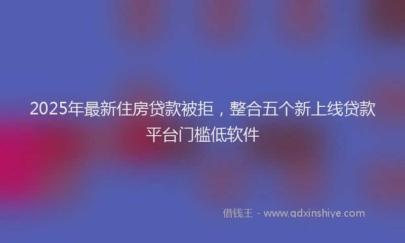 2025年最新住房贷款被拒，整合五个新上线贷款平台门槛低软件