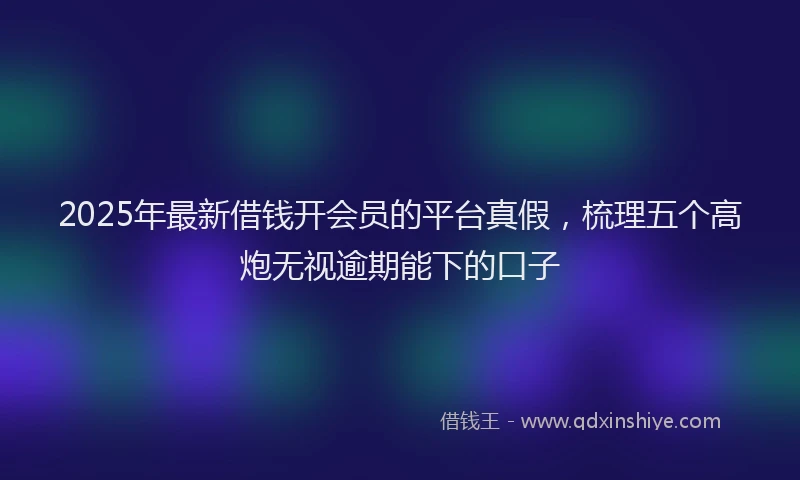 2025年最新借钱开会员的平台真假，梳理五个高炮无视逾期能下的口子