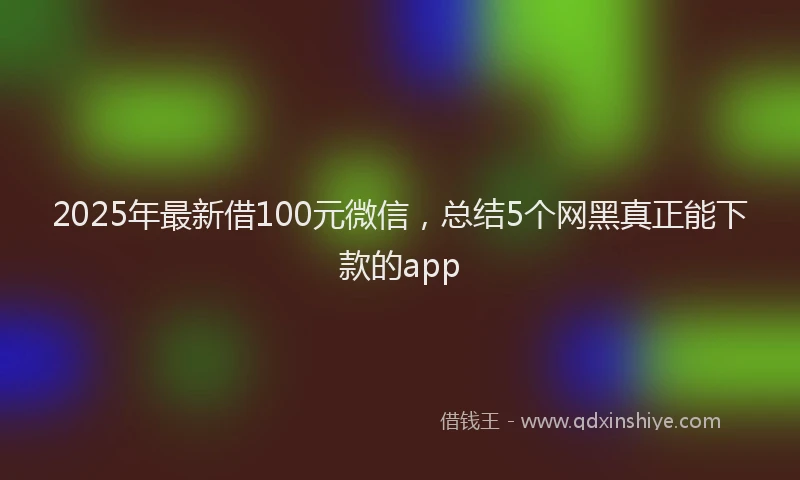 2025年最新借100元微信，总结5个网黑真正能下款的app
