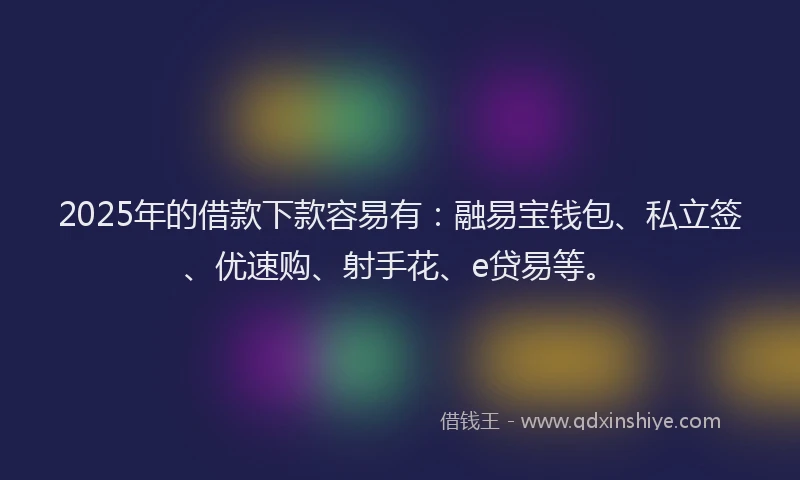 2025年的借款下款容易有：融易宝钱包、私立签、优速购、射手花、e贷易等。