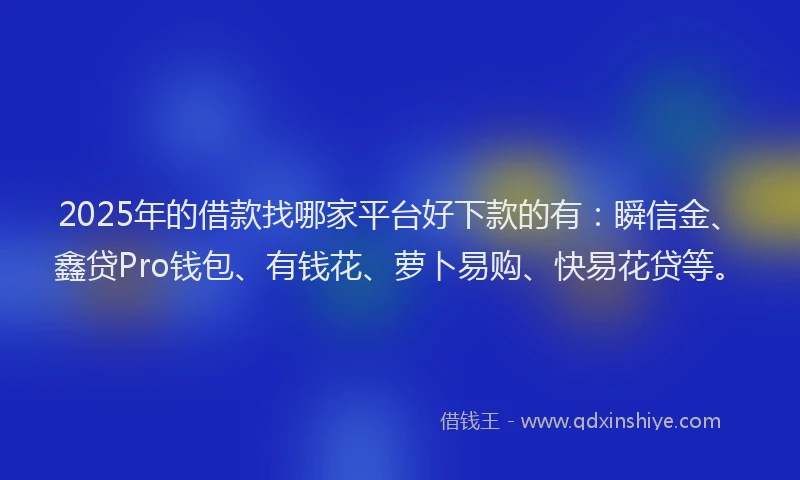 2025年的借款找哪家平台好下款的有：瞬信金、鑫贷Pro钱包、有钱花、萝卜易购、快易花贷等。