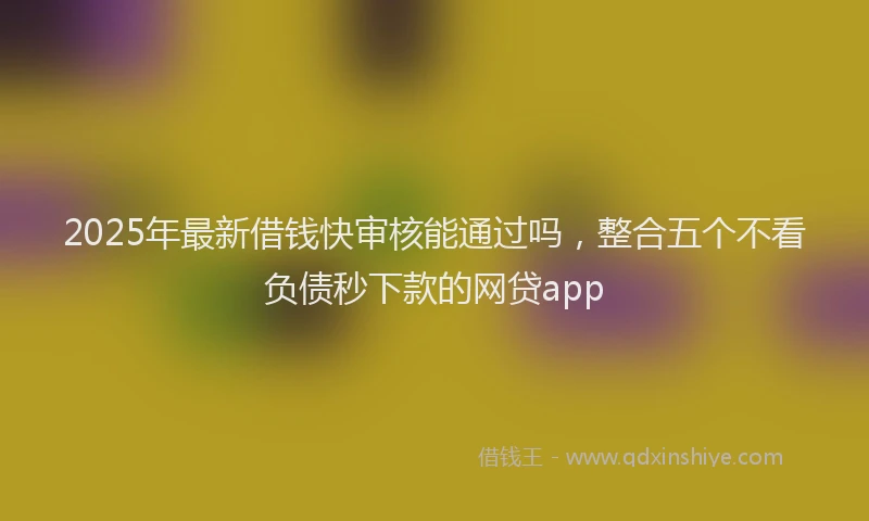 2025年最新借钱快审核能通过吗，整合五个不看负债秒下款的网贷app