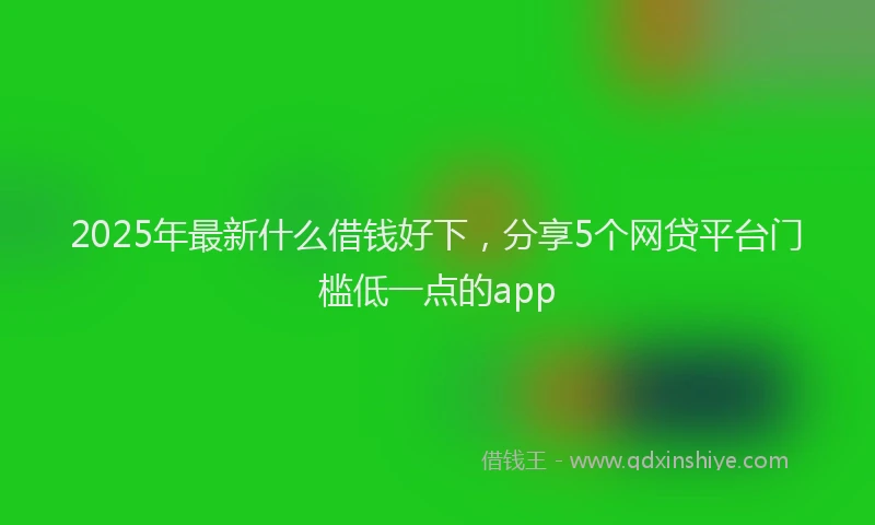 2025年最新什么借钱好下，分享5个网贷平台门槛低一点的app
