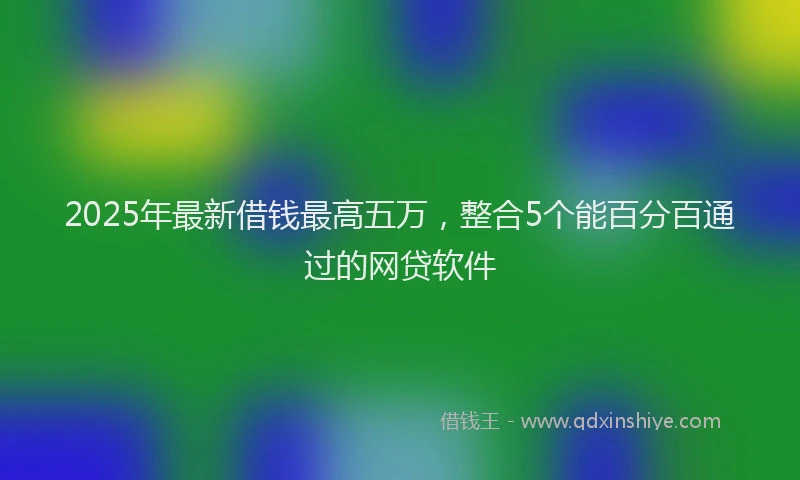 2025年最新借钱最高五万，整合5个能百分百通过的网贷软件