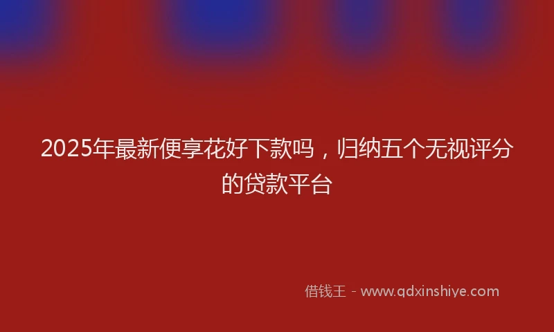 2025年最新便享花好下款吗，归纳五个无视评分的贷款平台
