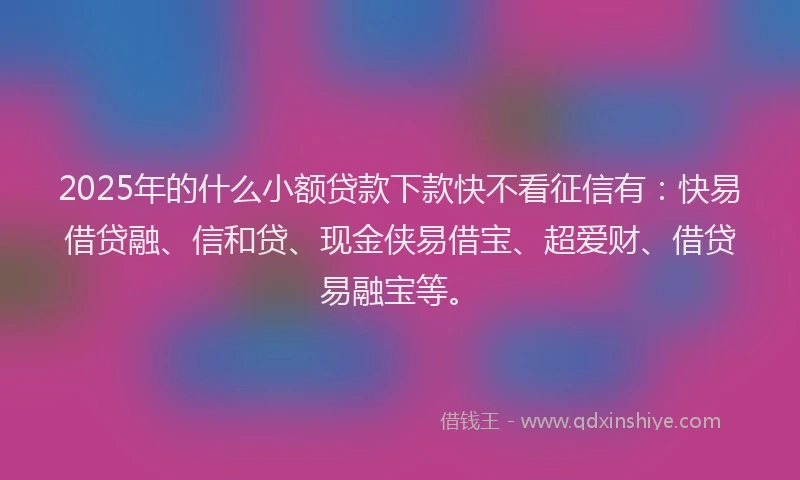 2025年的什么小额贷款下款快不看征信有：快易借贷融、信和贷、现金侠易借宝、超爱财、借贷易融宝等。