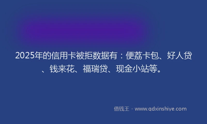 2025年的信用卡被拒数据有：便荔卡包、好人贷、钱来花、福瑞贷、现金小站等。